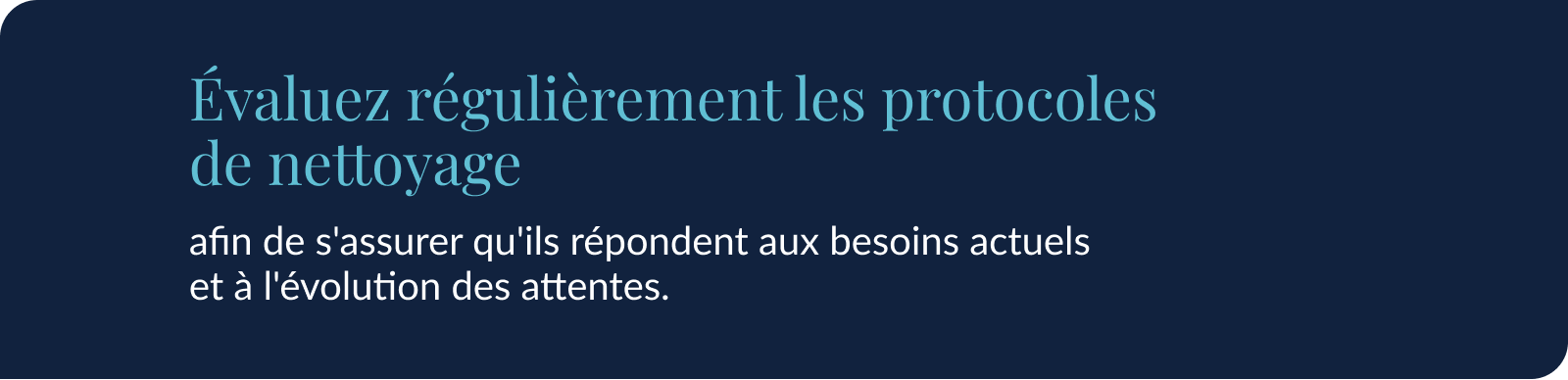 Évaluez régulièrement les protocoles de nettoyage afin de s'assurer qu'ils répondent aux besoins actuels et à l'évolution des attentes.